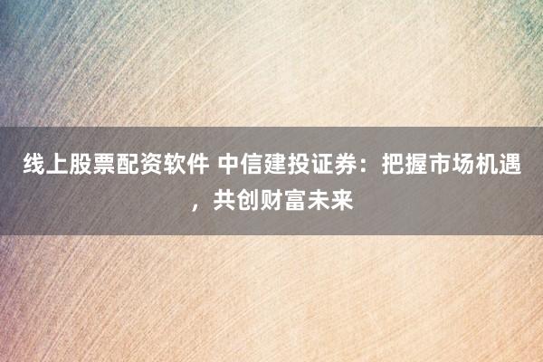 线上股票配资软件 中信建投证券：把握市场机遇，共创财富未来