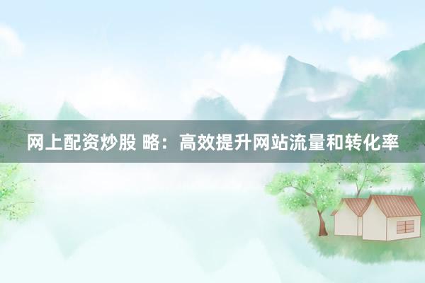 网上配资炒股 略：高效提升网站流量和转化率
