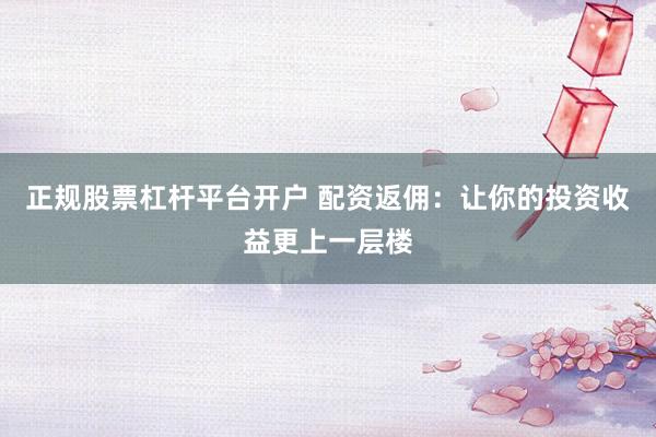 正规股票杠杆平台开户 配资返佣：让你的投资收益更上一层楼