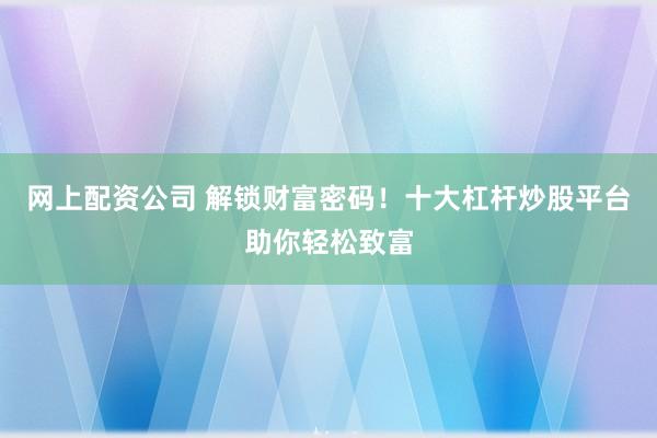网上配资公司 解锁财富密码！十大杠杆炒股平台助你轻松致富