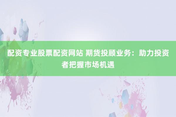 配资专业股票配资网站 期货投顾业务：助力投资者把握市场机遇