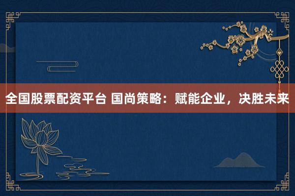 全国股票配资平台 国尚策略：赋能企业，决胜未来