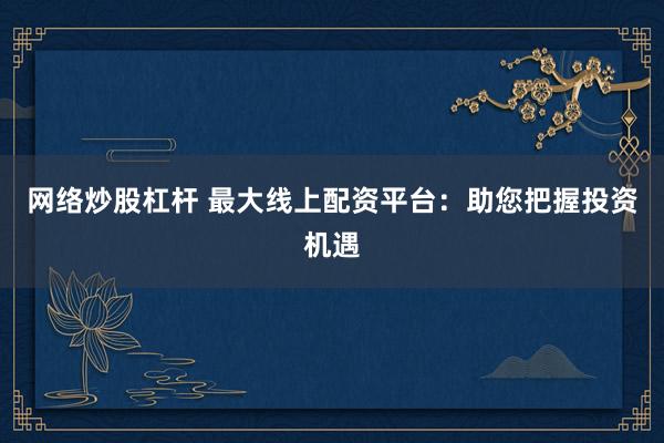 网络炒股杠杆 最大线上配资平台：助您把握投资机遇