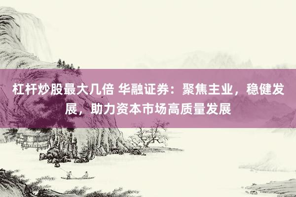 杠杆炒股最大几倍 华融证券：聚焦主业，稳健发展，助力资本市场高质量发展