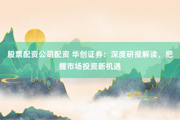 股票配资公司配资 华创证券：深度研报解读，把握市场投资新机遇