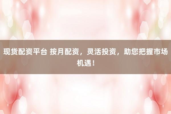 现货配资平台 按月配资，灵活投资，助您把握市场机遇！