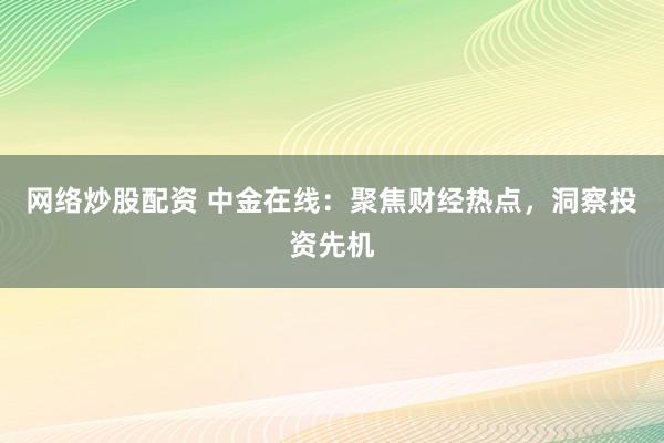 网络炒股配资 中金在线：聚焦财经热点，洞察投资先机