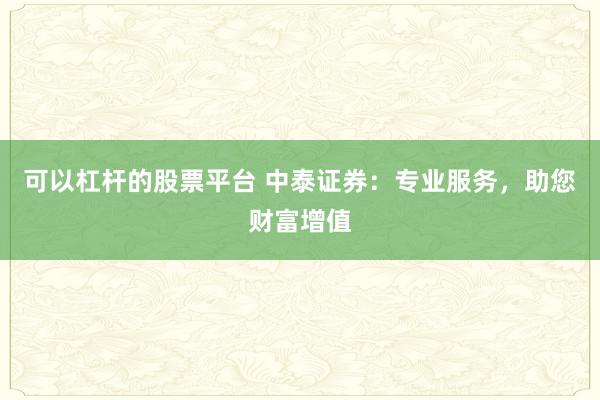 可以杠杆的股票平台 中泰证券：专业服务，助您财富增值