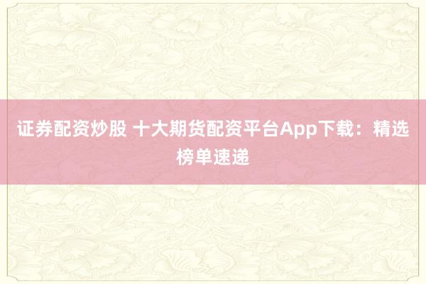 证券配资炒股 十大期货配资平台App下载：精选榜单速递