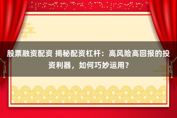 股票融资配资 揭秘配资杠杆：高风险高回报的投资利器，如何巧妙运用？