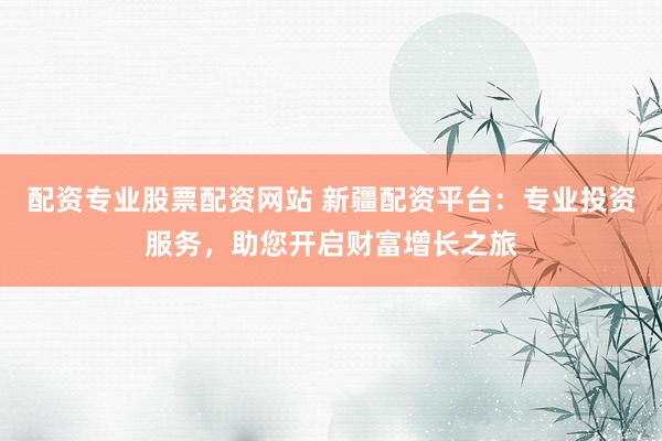 配资专业股票配资网站 新疆配资平台：专业投资服务，助您开启财富增长之旅