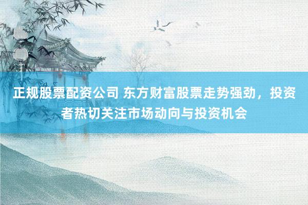 正规股票配资公司 东方财富股票走势强劲，投资者热切关注市场动向与投资机会
