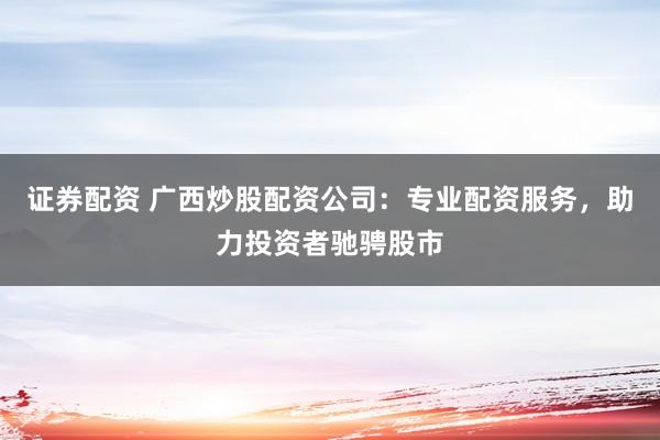 证券配资 广西炒股配资公司：专业配资服务，助力投资者驰骋股市