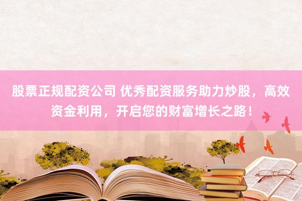 股票正规配资公司 优秀配资服务助力炒股，高效资金利用，开启您的财富增长之路！