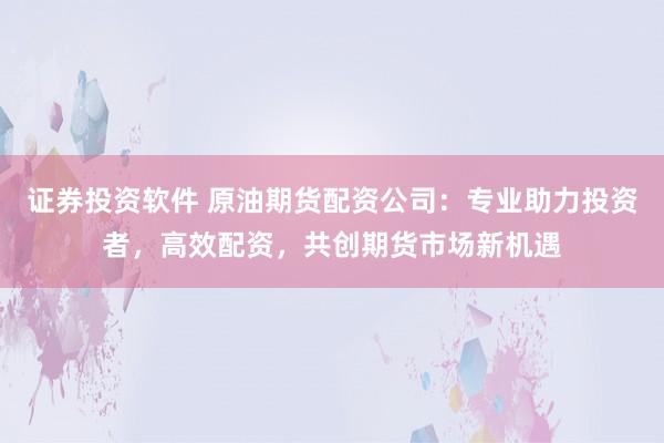 证券投资软件 原油期货配资公司：专业助力投资者，高效配资，共创期货市场新机遇