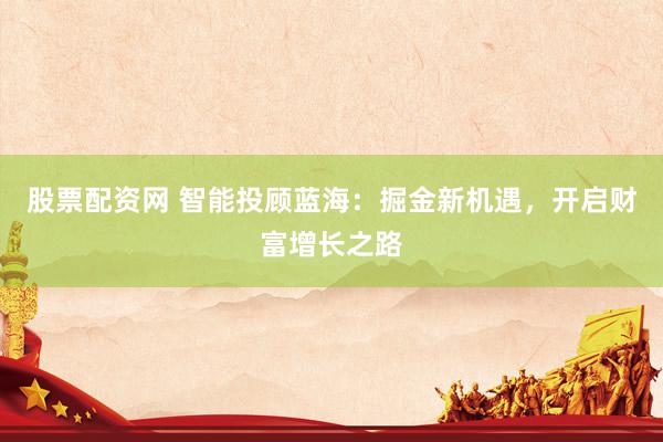 股票配资网 智能投顾蓝海：掘金新机遇，开启财富增长之路