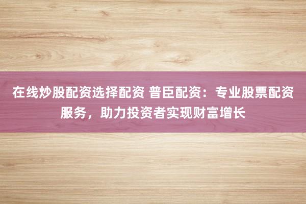 在线炒股配资选择配资 普臣配资：专业股票配资服务，助力投资者实现财富增长