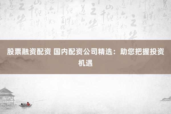 股票融资配资 国内配资公司精选：助您把握投资机遇