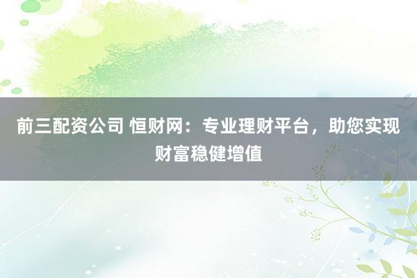 前三配资公司 恒财网：专业理财平台，助您实现财富稳健增值