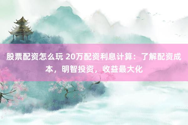 股票配资怎么玩 20万配资利息计算：了解配资成本，明智投资，收益最大化