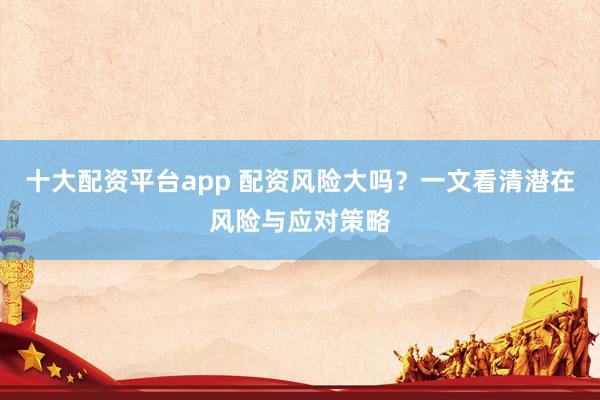 十大配资平台app 配资风险大吗？一文看清潜在风险与应对策略