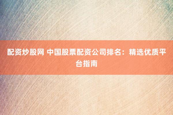 配资炒股网 中国股票配资公司排名：精选优质平台指南
