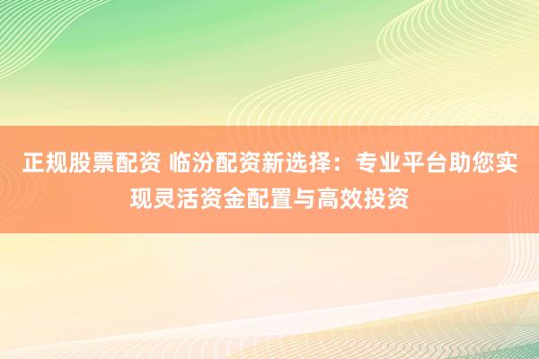 正规股票配资 临汾配资新选择：专业平台助您实现灵活资金配置与高效投资