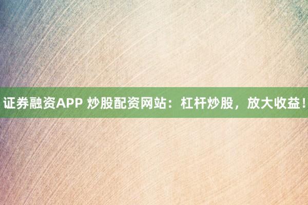 证券融资APP 炒股配资网站：杠杆炒股，放大收益！