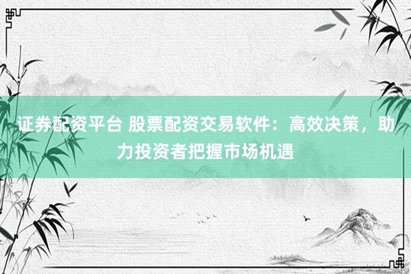 证券配资平台 股票配资交易软件：高效决策，助力投资者把握市场机遇
