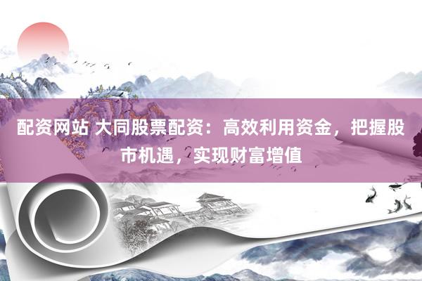 配资网站 大同股票配资：高效利用资金，把握股市机遇，实现财富增值