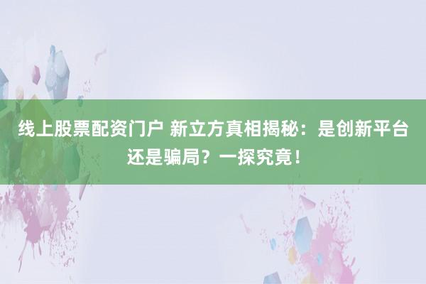 线上股票配资门户 新立方真相揭秘：是创新平台还是骗局？一探究竟！