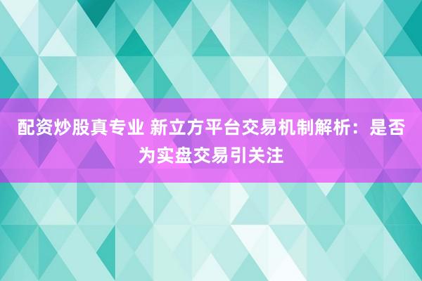 配资炒股真专业 新立方平台交易机制解析：是否为实盘交易引关注