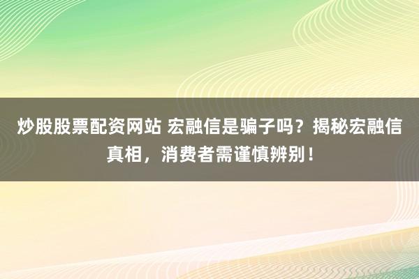 炒股股票配资网站 宏融信是骗子吗？揭秘宏融信真相，消费者需谨慎辨别！