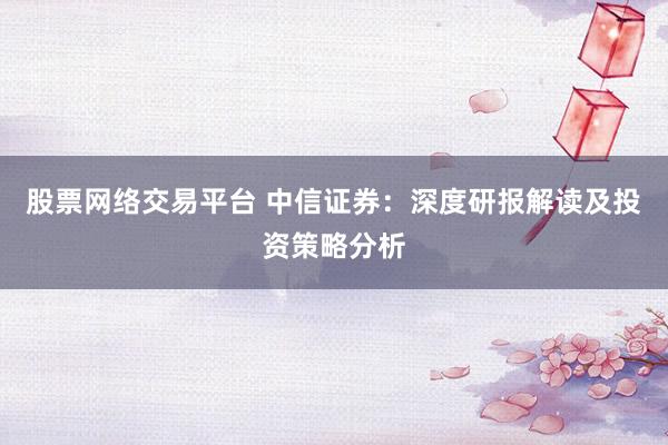 股票网络交易平台 中信证券：深度研报解读及投资策略分析
