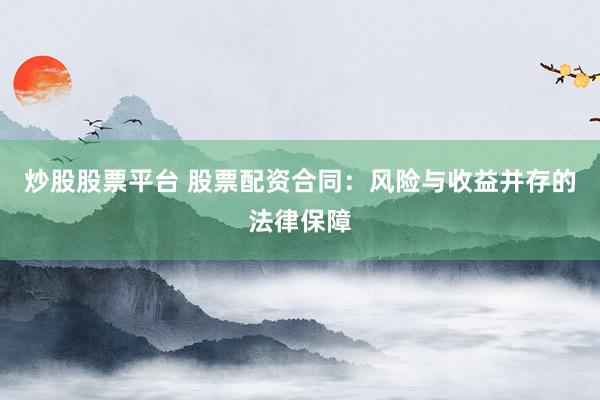 炒股股票平台 股票配资合同：风险与收益并存的法律保障