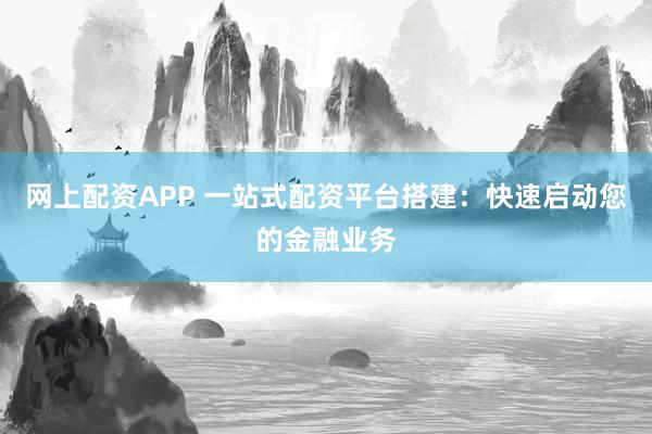 网上配资APP 一站式配资平台搭建：快速启动您的金融业务
