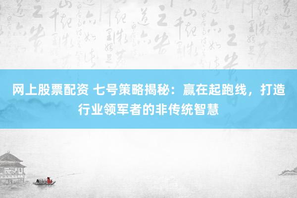 网上股票配资 七号策略揭秘：赢在起跑线，打造行业领军者的非传统智慧