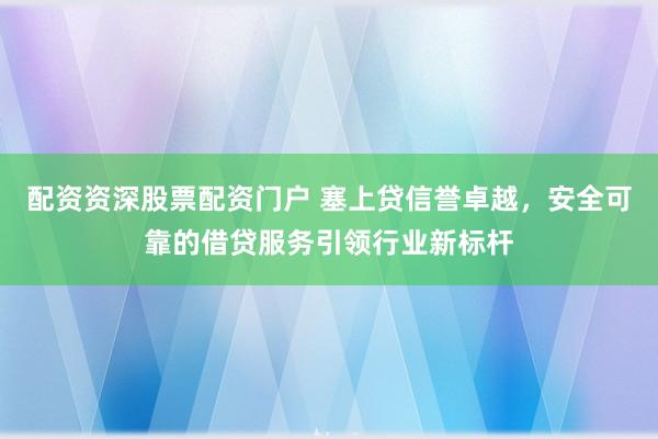 配资资深股票配资门户 塞上贷信誉卓越，安全可靠的借贷服务引领行业新标杆