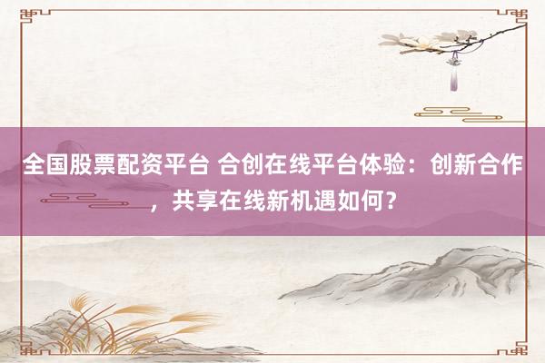 全国股票配资平台 合创在线平台体验：创新合作，共享在线新机遇如何？