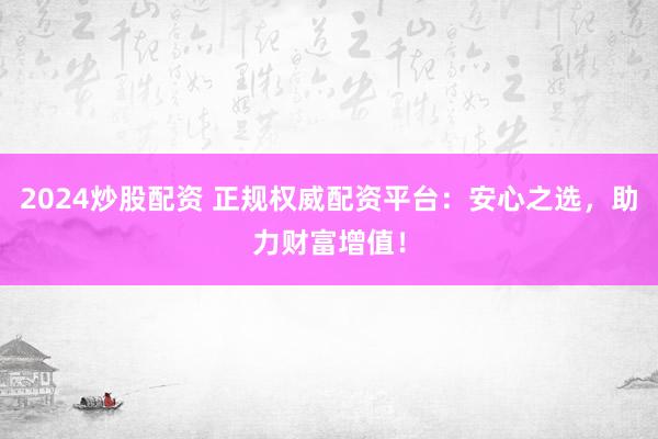 2024炒股配资 正规权威配资平台：安心之选，助力财富增值！