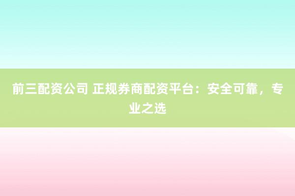 前三配资公司 正规券商配资平台：安全可靠，专业之选