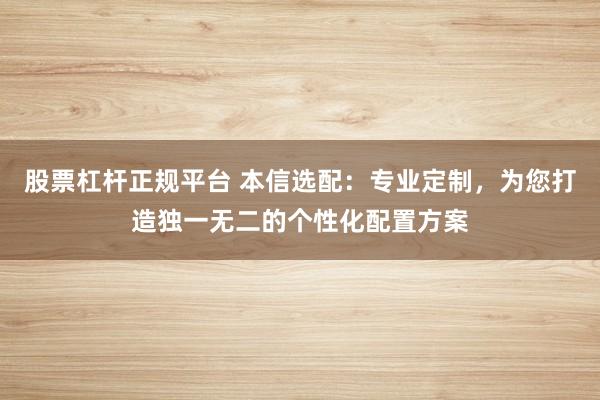 股票杠杆正规平台 本信选配：专业定制，为您打造独一无二的个性化配置方案
