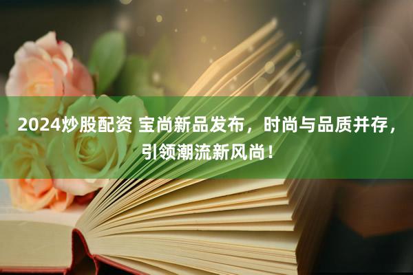 2024炒股配资 宝尚新品发布，时尚与品质并存，引领潮流新风尚！