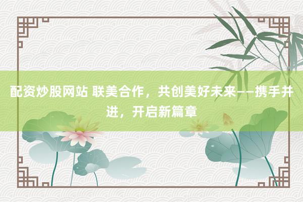 配资炒股网站 联美合作，共创美好未来——携手并进，开启新篇章