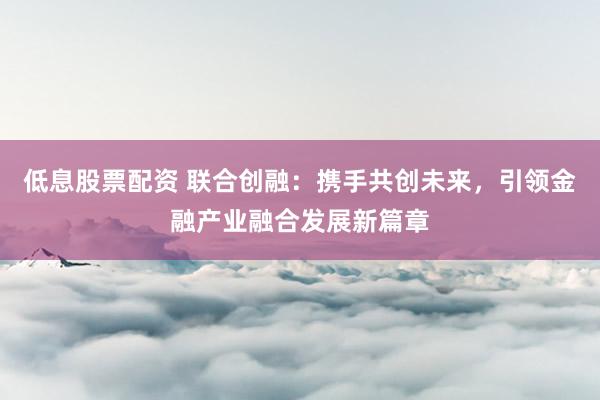 低息股票配资 联合创融：携手共创未来，引领金融产业融合发展新篇章