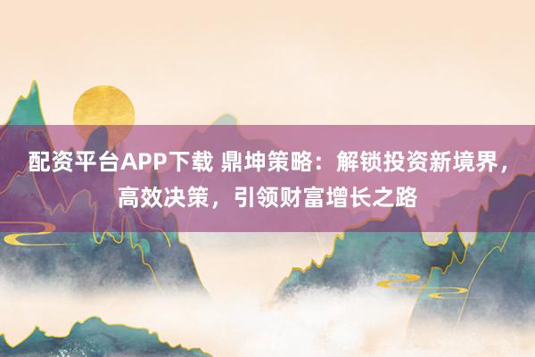 配资平台APP下载 鼎坤策略：解锁投资新境界，高效决策，引领财富增长之路
