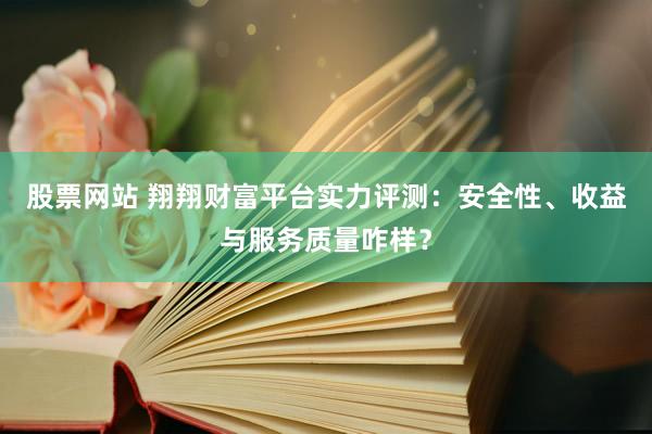 股票网站 翔翔财富平台实力评测：安全性、收益与服务质量咋样？