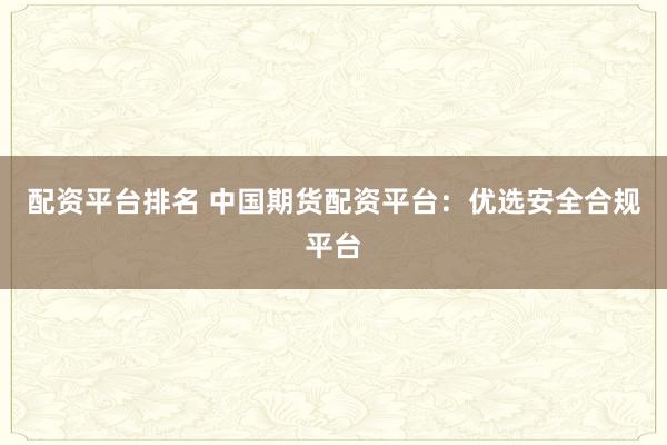 配资平台排名 中国期货配资平台：优选安全合规平台