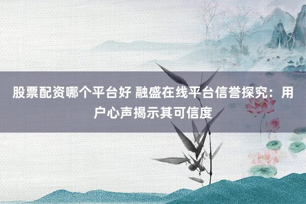 股票配资哪个平台好 融盛在线平台信誉探究：用户心声揭示其可信度