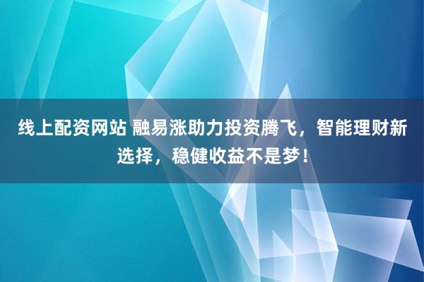线上配资网站 融易涨助力投资腾飞，智能理财新选择，稳健收益不是梦！
